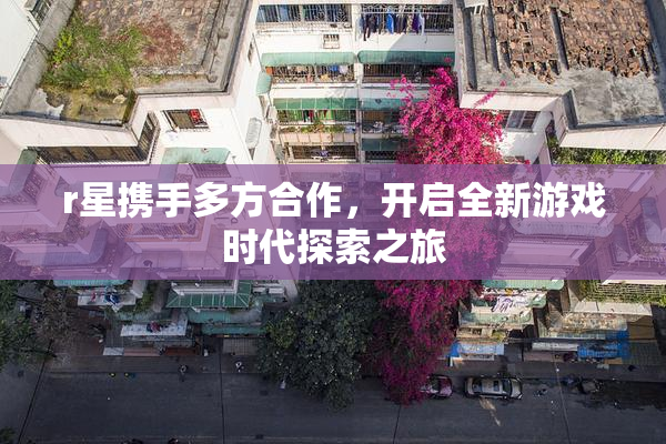 r星携手多方合作，开启全新游戏时代探索之旅