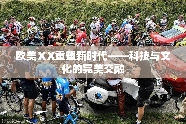 欧美ⅩX重塑新时代——科技与文化的完美交融