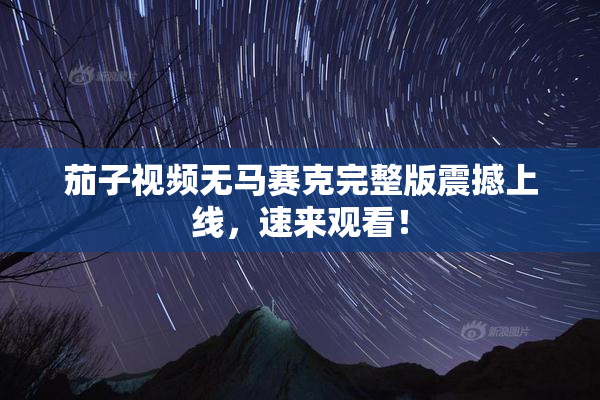 茄子视频无马赛克完整版震撼上线，速来观看！
