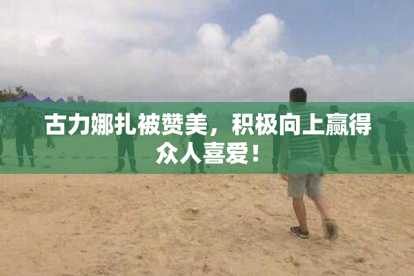 古力娜扎被赞美，积极向上赢得众人喜爱！