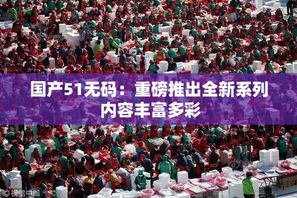国产51无码：重磅推出全新系列 内容丰富多彩