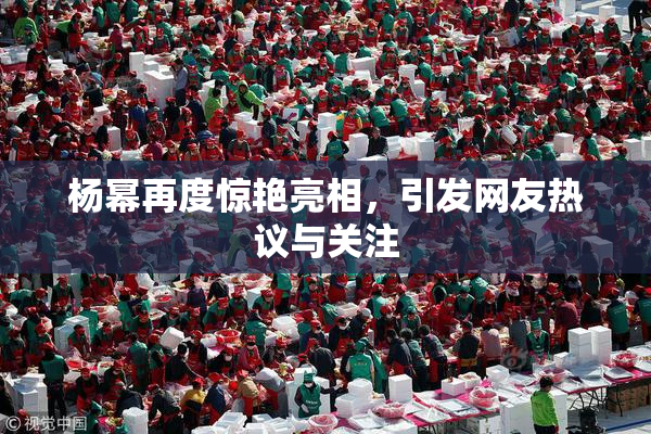 杨幂再度惊艳亮相，引发网友热议与关注