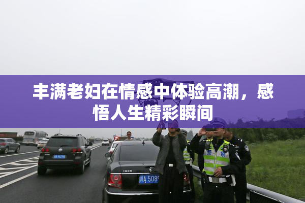丰满老妇在情感中体验高潮，感悟人生精彩瞬间