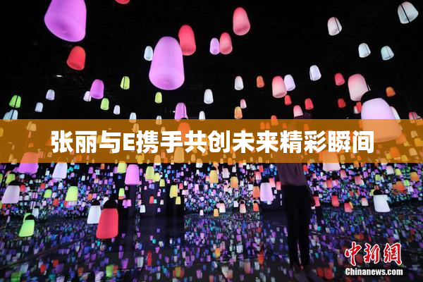 张丽与E携手共创未来精彩瞬间