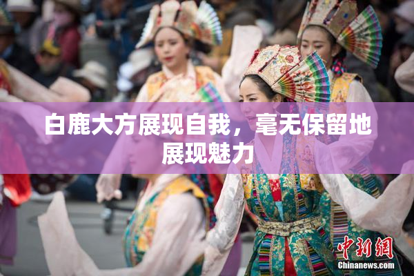 白鹿大方展现自我，毫无保留地展现魅力