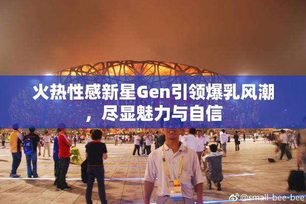 火热性感新星Gen引领爆乳风潮，尽显魅力与自信