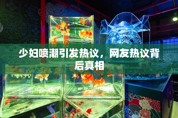 少妇喷潮引发热议，网友热议背后真相