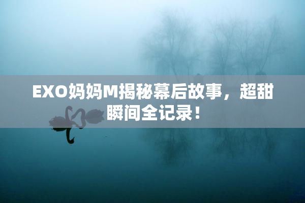 EXO妈妈M揭秘幕后故事，超甜瞬间全记录！