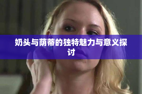 奶头与荫蒂的独特魅力与意义探讨