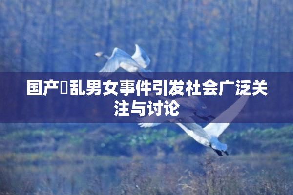 国产婬乱男女事件引发社会广泛关注与讨论