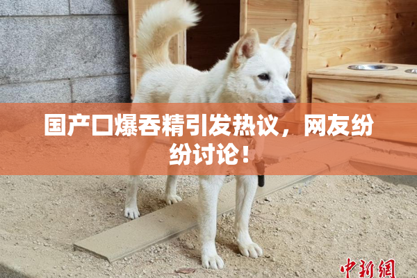 国产囗爆吞精引发热议，网友纷纷讨论！