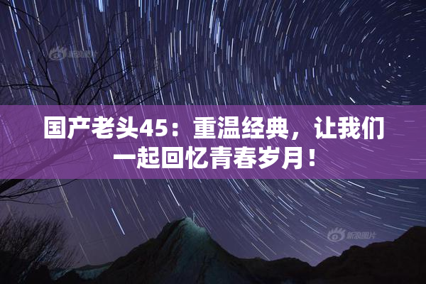 国产老头45：重温经典，让我们一起回忆青春岁月！