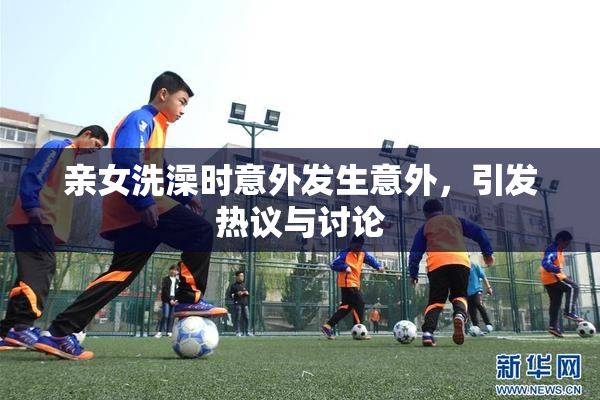 亲女洗澡时意外发生意外，引发热议与讨论