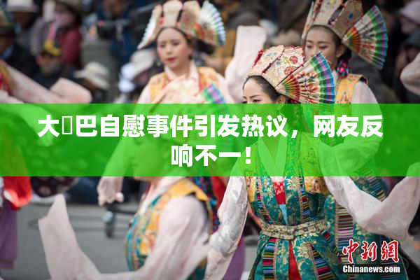 大鳮巴自慰事件引发热议，网友反响不一！