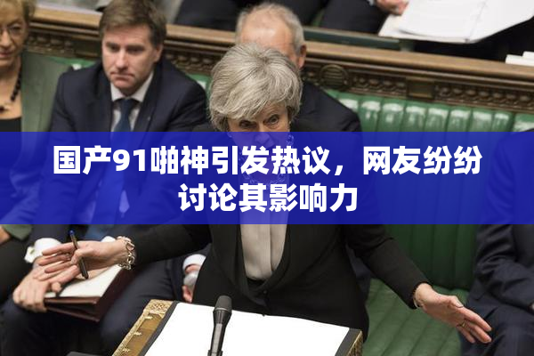 国产91啪神引发热议，网友纷纷讨论其影响力