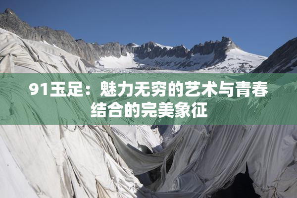 91玉足：魅力无穷的艺术与青春结合的完美象征