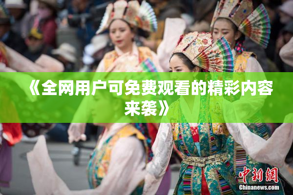 《全网用户可免费观看的精彩内容来袭》