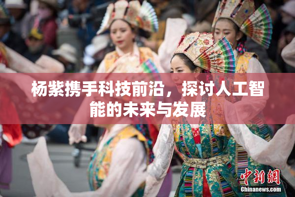 杨紫携手科技前沿，探讨人工智能的未来与发展