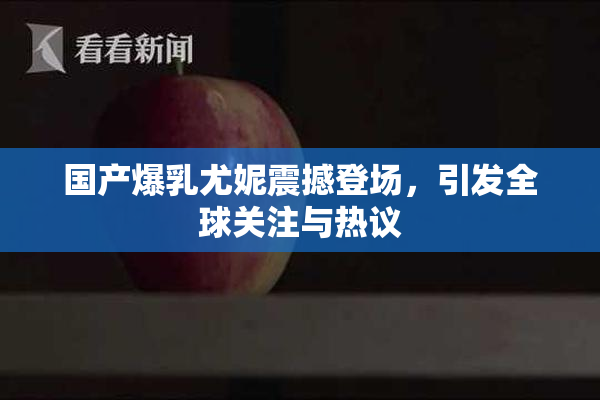 国产爆乳尤妮震撼登场，引发全球关注与热议