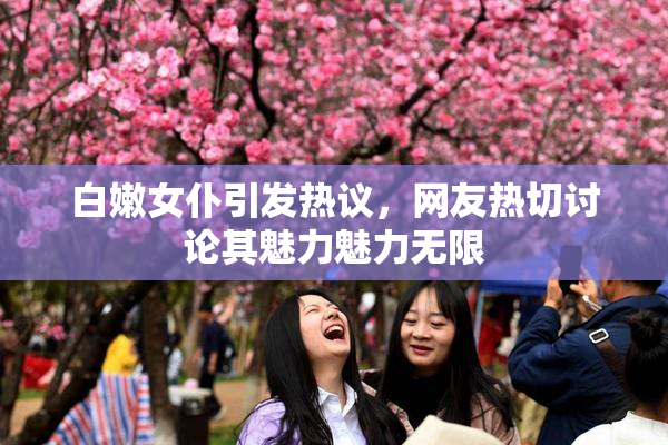 白嫩女仆引发热议，网友热切讨论其魅力魅力无限