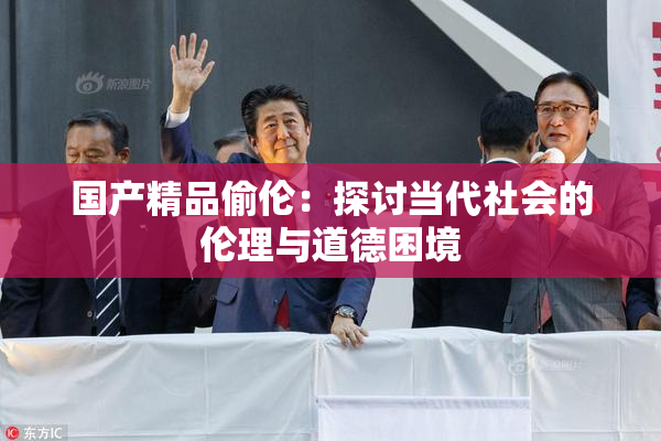 国产精品偷伦：探讨当代社会的伦理与道德困境