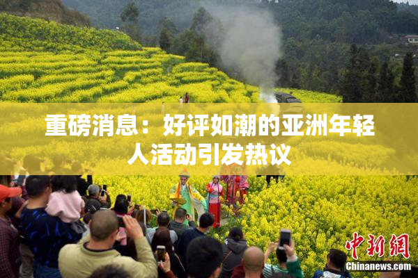 重磅消息：好评如潮的亚洲年轻人活动引发热议