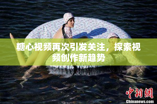 糖心视频再次引发关注，探索视频创作新趋势