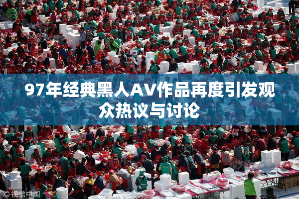97年经典黑人AV作品再度引发观众热议与讨论
