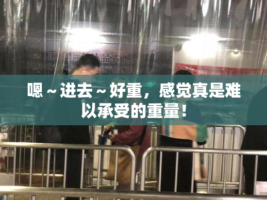 嗯～进去～好重，感觉真是难以承受的重量！