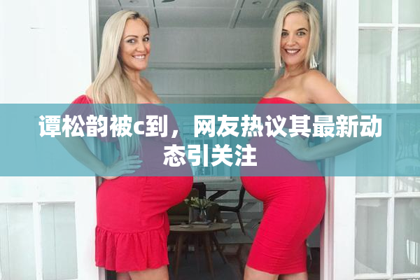 谭松韵被c到，网友热议其最新动态引关注