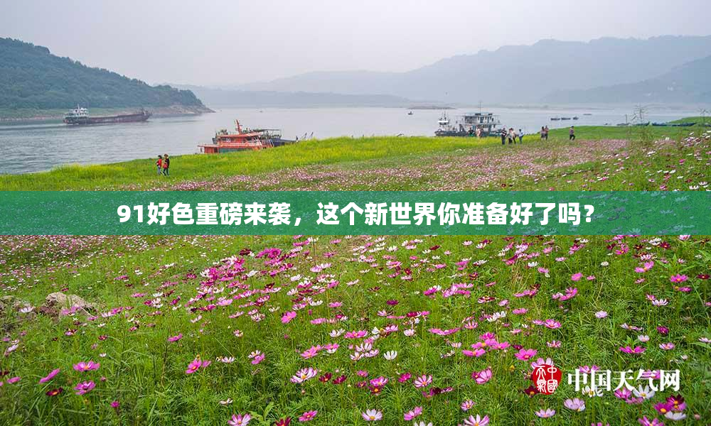91好色重磅来袭，这个新世界你准备好了吗？