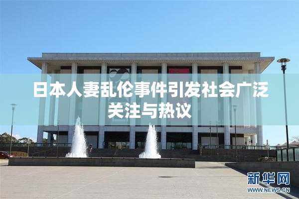 日本人妻乱伦事件引发社会广泛关注与热议