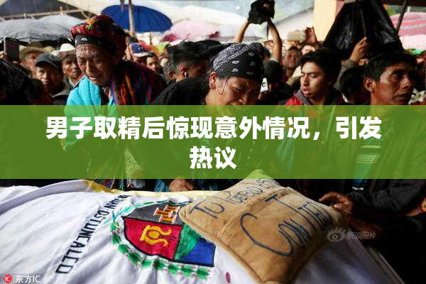 男子取精后惊现意外情况，引发热议