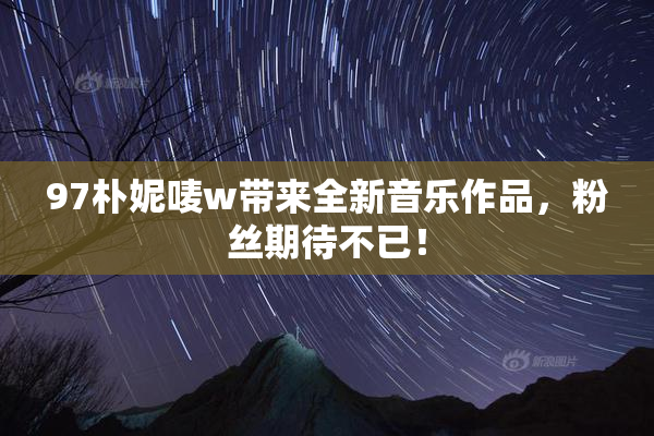 97朴妮唛w带来全新音乐作品，粉丝期待不已！