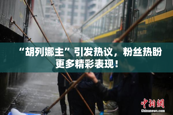 “胡列娜主”引发热议，粉丝热盼更多精彩表现！
