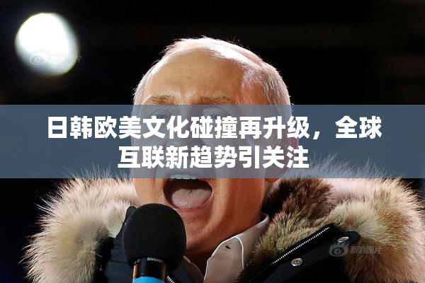 日韩欧美文化碰撞再升级，全球互联新趋势引关注
