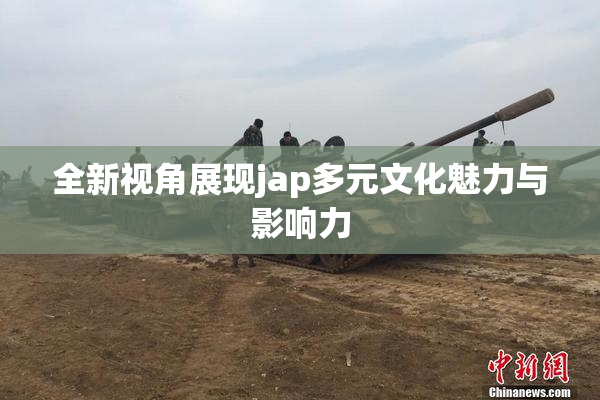 全新视角展现jap多元文化魅力与影响力