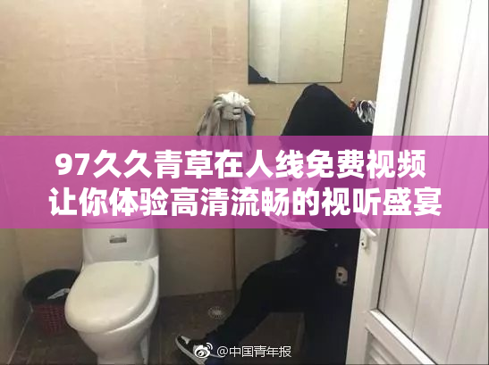 97久久青草在人线免费视频 让你体验高清流畅的视听盛宴！