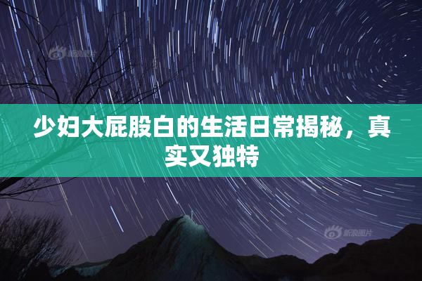 少妇大屁股白的生活日常揭秘，真实又独特