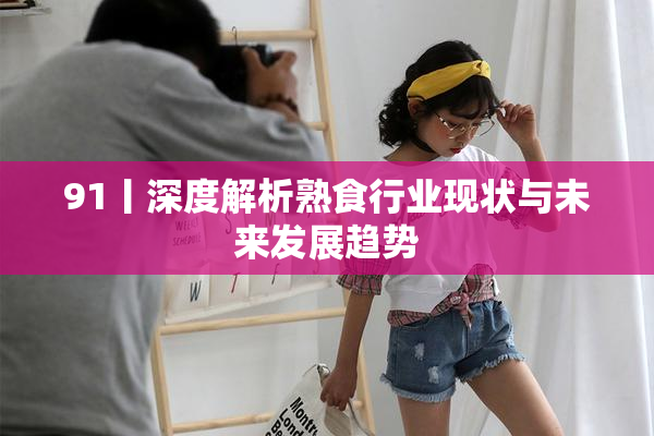 91丨深度解析熟食行业现状与未来发展趋势