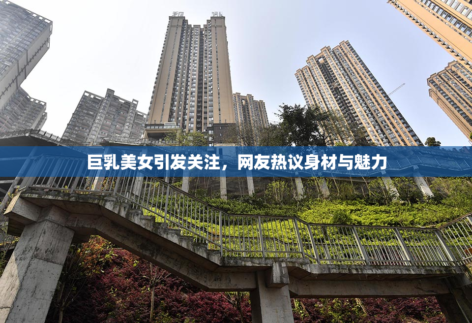 巨乳美女引发关注，网友热议身材与魅力