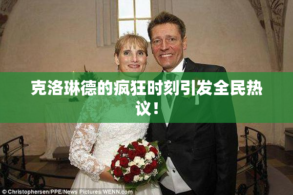 克洛琳德的疯狂时刻引发全民热议！