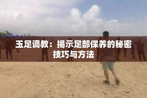 玉足调教：揭示足部保养的秘密技巧与方法