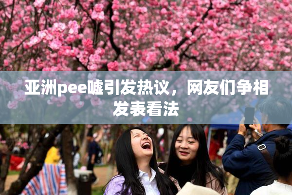 亚洲pee嘘引发热议，网友们争相发表看法