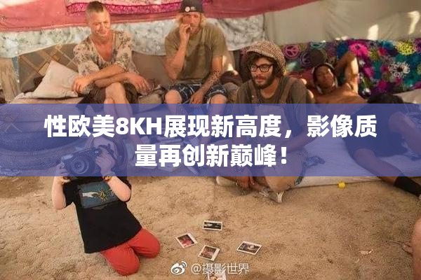 性欧美8KH展现新高度，影像质量再创新巅峰！