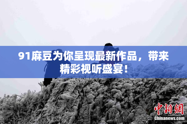 91麻豆为你呈现最新作品，带来精彩视听盛宴！