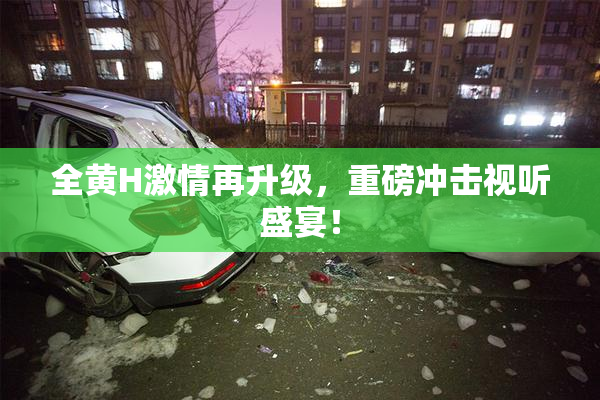 全黄H激情再升级，重磅冲击视听盛宴！