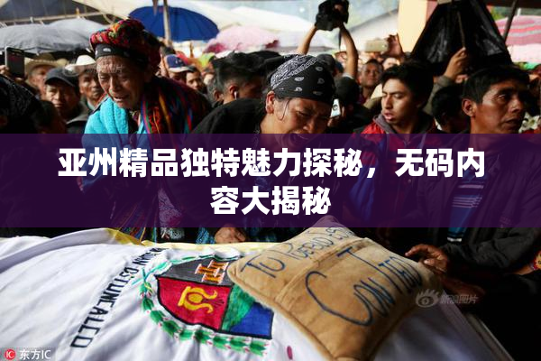 亚州精品独特魅力探秘，无码内容大揭秘