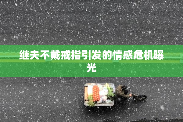 继夫不戴戒指引发的情感危机曝光