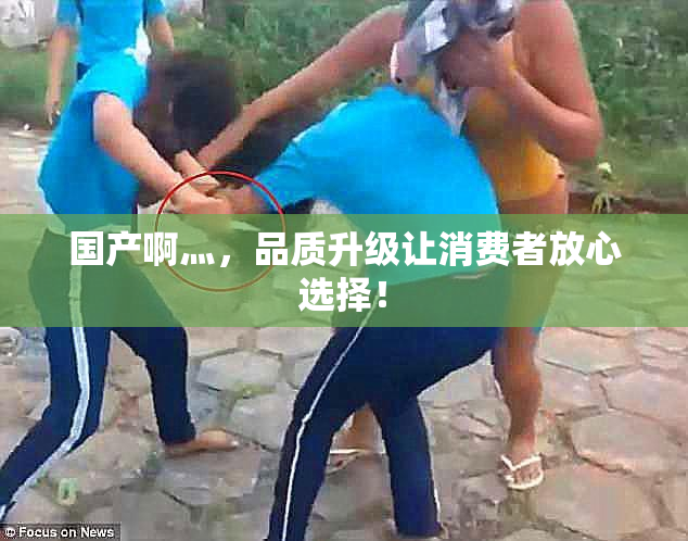 国产啊灬，品质升级让消费者放心选择！